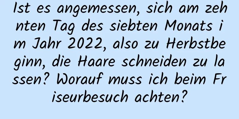 Ist es angemessen, sich am zehnten Tag des siebten Monats im Jahr 2022, also zu Herbstbeginn, die Haare schneiden zu lassen? Worauf muss ich beim Friseurbesuch achten?