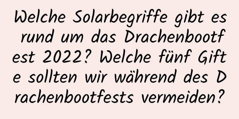 Welche Solarbegriffe gibt es rund um das Drachenbootfest 2022? Welche fünf Gifte sollten wir während des Drachenbootfests vermeiden?