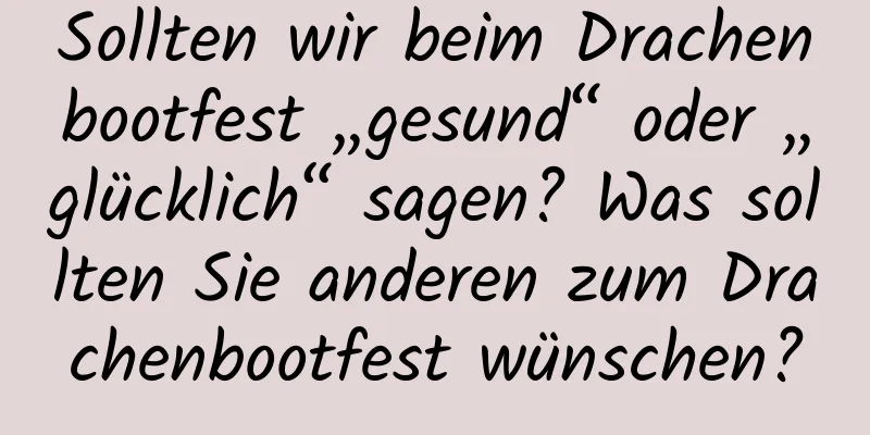 Sollten wir beim Drachenbootfest „gesund“ oder „glücklich“ sagen? Was sollten Sie anderen zum Drachenbootfest wünschen?