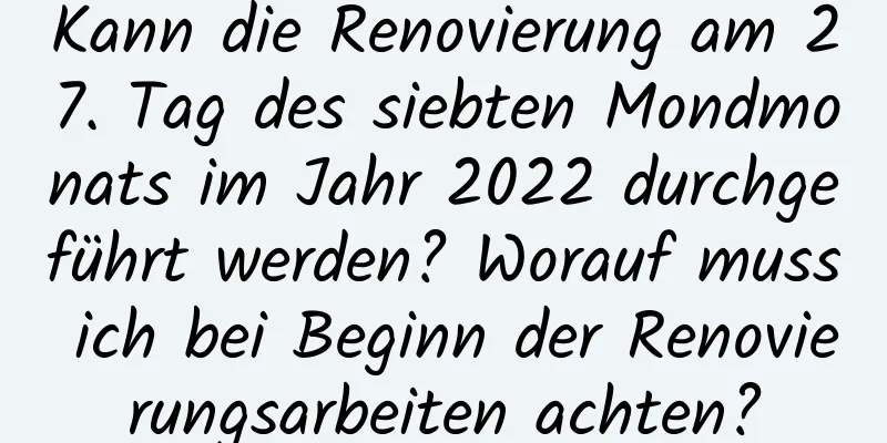 Kann die Renovierung am 27. Tag des siebten Mondmonats im Jahr 2022 durchgeführt werden? Worauf muss ich bei Beginn der Renovierungsarbeiten achten?