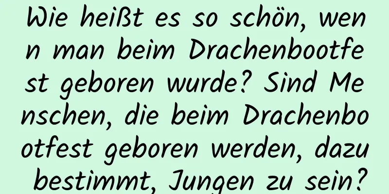 Wie heißt es so schön, wenn man beim Drachenbootfest geboren wurde? Sind Menschen, die beim Drachenbootfest geboren werden, dazu bestimmt, Jungen zu sein?