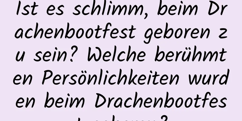 Ist es schlimm, beim Drachenbootfest geboren zu sein? Welche berühmten Persönlichkeiten wurden beim Drachenbootfest geboren?