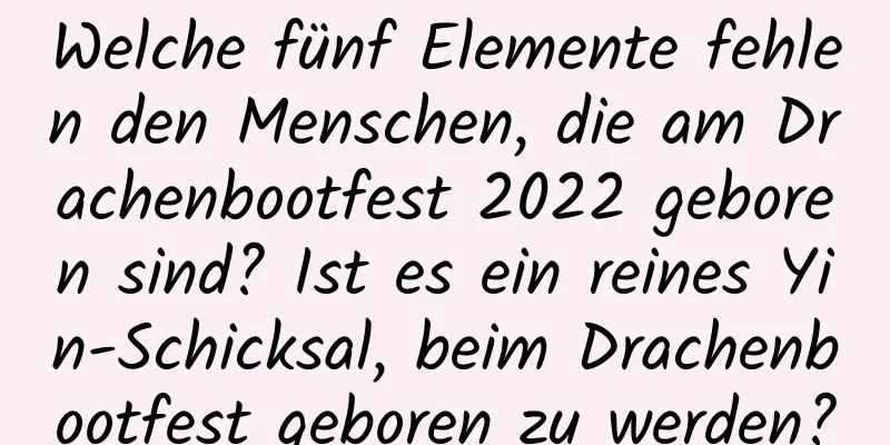 Welche fünf Elemente fehlen den Menschen, die am Drachenbootfest 2022 geboren sind? Ist es ein reines Yin-Schicksal, beim Drachenbootfest geboren zu werden?