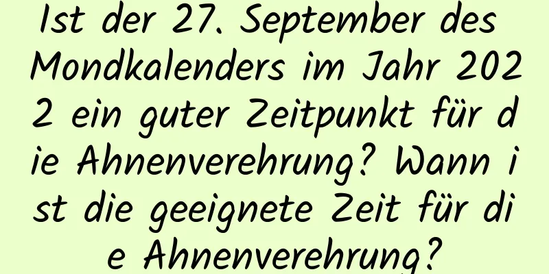 Ist der 27. September des Mondkalenders im Jahr 2022 ein guter Zeitpunkt für die Ahnenverehrung? Wann ist die geeignete Zeit für die Ahnenverehrung?