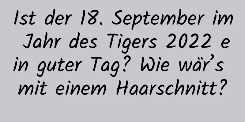 Ist der 18. September im Jahr des Tigers 2022 ein guter Tag? Wie wär’s mit einem Haarschnitt?