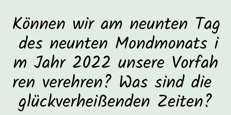 Können wir am neunten Tag des neunten Mondmonats im Jahr 2022 unsere Vorfahren verehren? Was sind die glückverheißenden Zeiten?