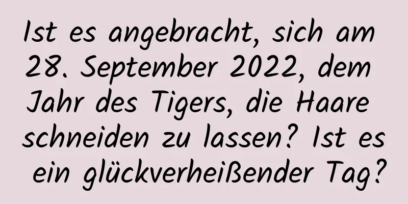 Ist es angebracht, sich am 28. September 2022, dem Jahr des Tigers, die Haare schneiden zu lassen? Ist es ein glückverheißender Tag?