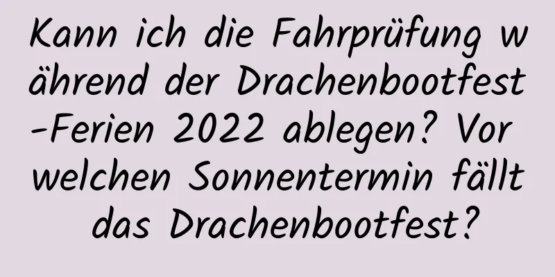 Kann ich die Fahrprüfung während der Drachenbootfest-Ferien 2022 ablegen? Vor welchen Sonnentermin fällt das Drachenbootfest?