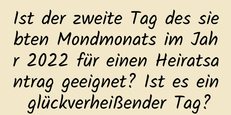 Ist der zweite Tag des siebten Mondmonats im Jahr 2022 für einen Heiratsantrag geeignet? Ist es ein glückverheißender Tag?