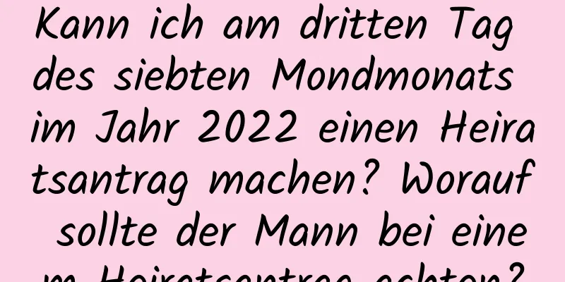 Kann ich am dritten Tag des siebten Mondmonats im Jahr 2022 einen Heiratsantrag machen? Worauf sollte der Mann bei einem Heiratsantrag achten?