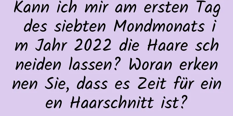 Kann ich mir am ersten Tag des siebten Mondmonats im Jahr 2022 die Haare schneiden lassen? Woran erkennen Sie, dass es Zeit für einen Haarschnitt ist?