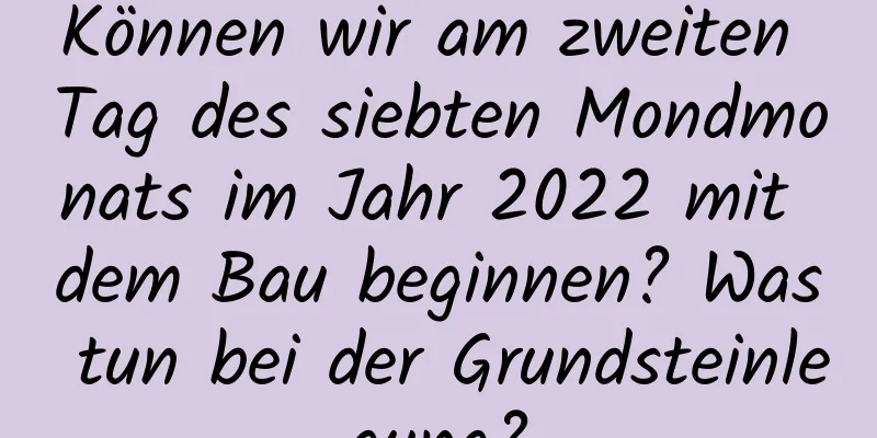 Können wir am zweiten Tag des siebten Mondmonats im Jahr 2022 mit dem Bau beginnen? Was tun bei der Grundsteinlegung?