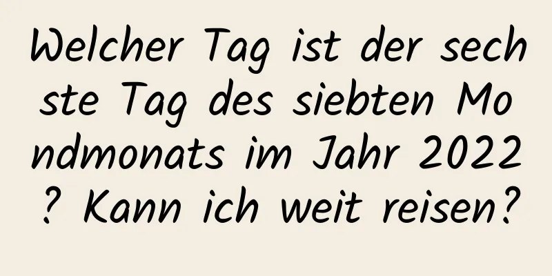 Welcher Tag ist der sechste Tag des siebten Mondmonats im Jahr 2022? Kann ich weit reisen?