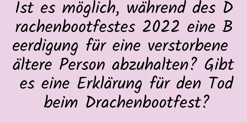 Ist es möglich, während des Drachenbootfestes 2022 eine Beerdigung für eine verstorbene ältere Person abzuhalten? Gibt es eine Erklärung für den Tod beim Drachenbootfest?