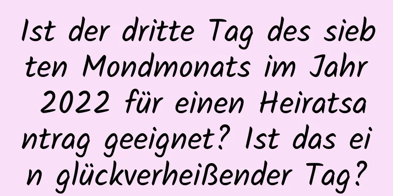 Ist der dritte Tag des siebten Mondmonats im Jahr 2022 für einen Heiratsantrag geeignet? Ist das ein glückverheißender Tag?