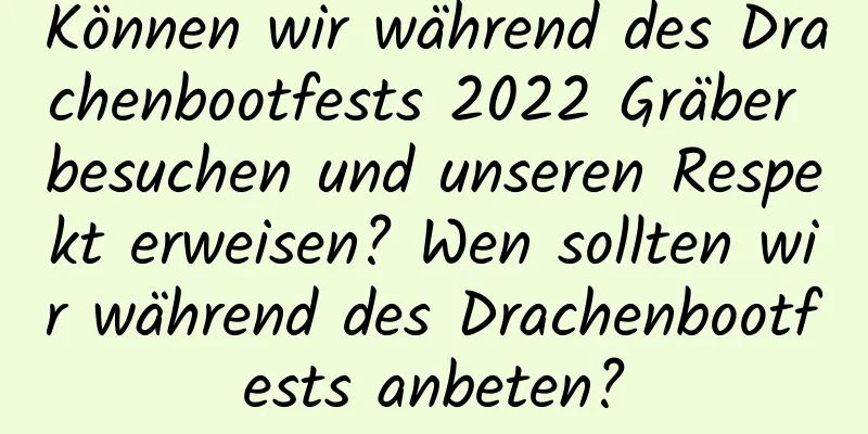 Können wir während des Drachenbootfests 2022 Gräber besuchen und unseren Respekt erweisen? Wen sollten wir während des Drachenbootfests anbeten?