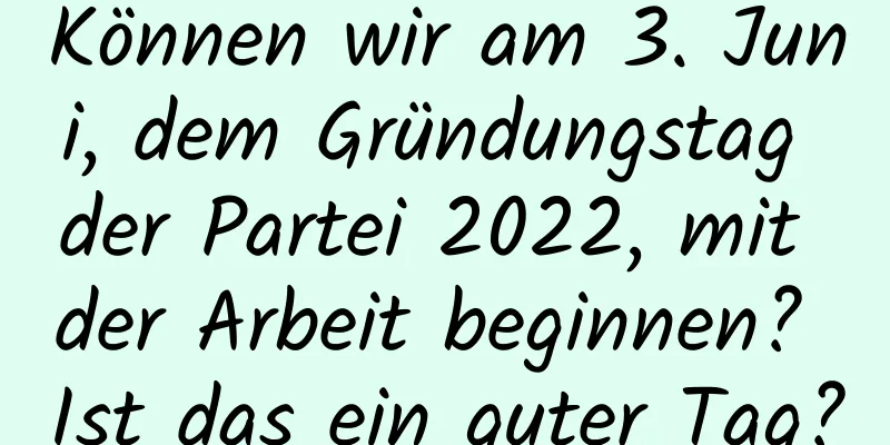 Können wir am 3. Juni, dem Gründungstag der Partei 2022, mit der Arbeit beginnen? Ist das ein guter Tag?