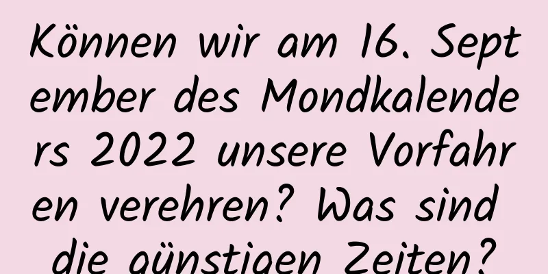 Können wir am 16. September des Mondkalenders 2022 unsere Vorfahren verehren? Was sind die günstigen Zeiten?