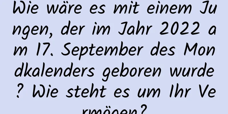 Wie wäre es mit einem Jungen, der im Jahr 2022 am 17. September des Mondkalenders geboren wurde? Wie steht es um Ihr Vermögen?