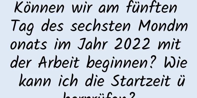 Können wir am fünften Tag des sechsten Mondmonats im Jahr 2022 mit der Arbeit beginnen? Wie kann ich die Startzeit überprüfen?