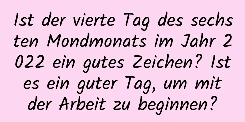 Ist der vierte Tag des sechsten Mondmonats im Jahr 2022 ein gutes Zeichen? Ist es ein guter Tag, um mit der Arbeit zu beginnen?