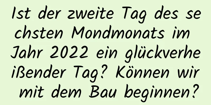 Ist der zweite Tag des sechsten Mondmonats im Jahr 2022 ein glückverheißender Tag? Können wir mit dem Bau beginnen?