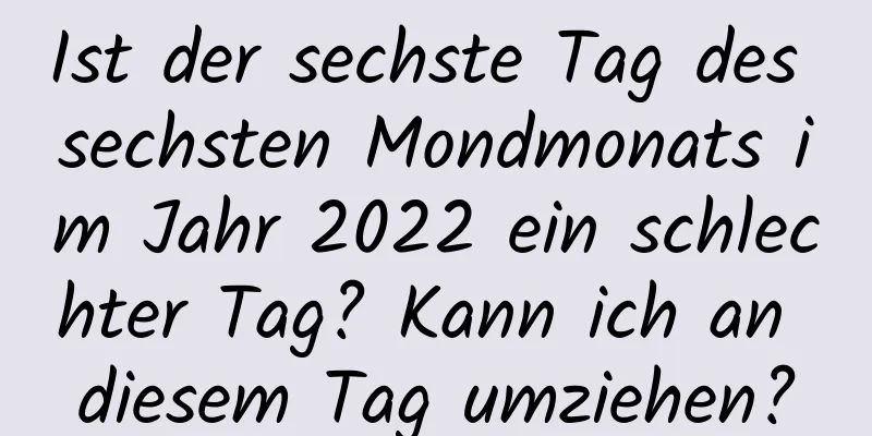 Ist der sechste Tag des sechsten Mondmonats im Jahr 2022 ein schlechter Tag? Kann ich an diesem Tag umziehen?