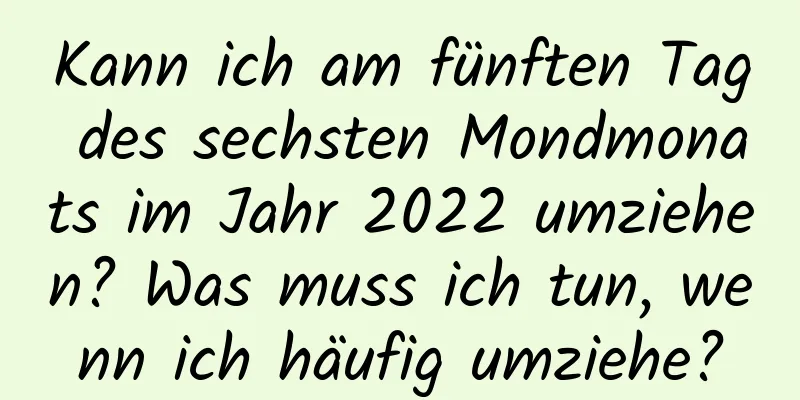 Kann ich am fünften Tag des sechsten Mondmonats im Jahr 2022 umziehen? Was muss ich tun, wenn ich häufig umziehe?