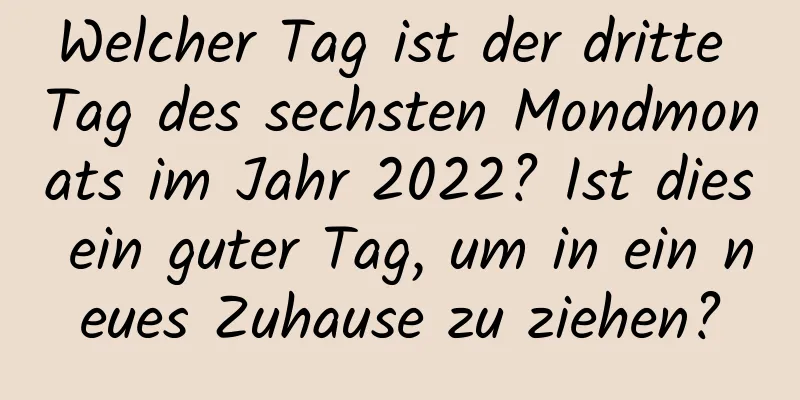 Welcher Tag ist der dritte Tag des sechsten Mondmonats im Jahr 2022? Ist dies ein guter Tag, um in ein neues Zuhause zu ziehen?