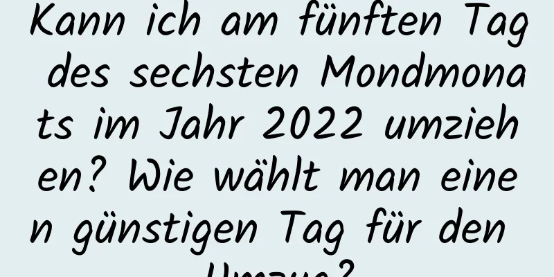 Kann ich am fünften Tag des sechsten Mondmonats im Jahr 2022 umziehen? Wie wählt man einen günstigen Tag für den Umzug?