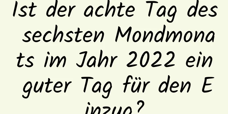 Ist der achte Tag des sechsten Mondmonats im Jahr 2022 ein guter Tag für den Einzug?