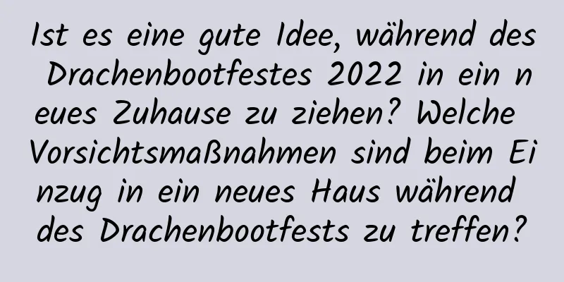 Ist es eine gute Idee, während des Drachenbootfestes 2022 in ein neues Zuhause zu ziehen? Welche Vorsichtsmaßnahmen sind beim Einzug in ein neues Haus während des Drachenbootfests zu treffen?