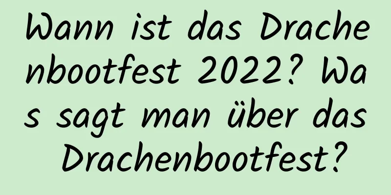 Wann ist das Drachenbootfest 2022? Was sagt man über das Drachenbootfest?