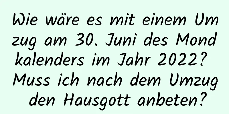 Wie wäre es mit einem Umzug am 30. Juni des Mondkalenders im Jahr 2022? Muss ich nach dem Umzug den Hausgott anbeten?