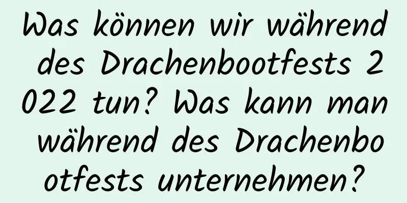 Was können wir während des Drachenbootfests 2022 tun? Was kann man während des Drachenbootfests unternehmen?