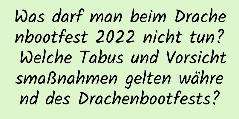 Was darf man beim Drachenbootfest 2022 nicht tun? Welche Tabus und Vorsichtsmaßnahmen gelten während des Drachenbootfests?