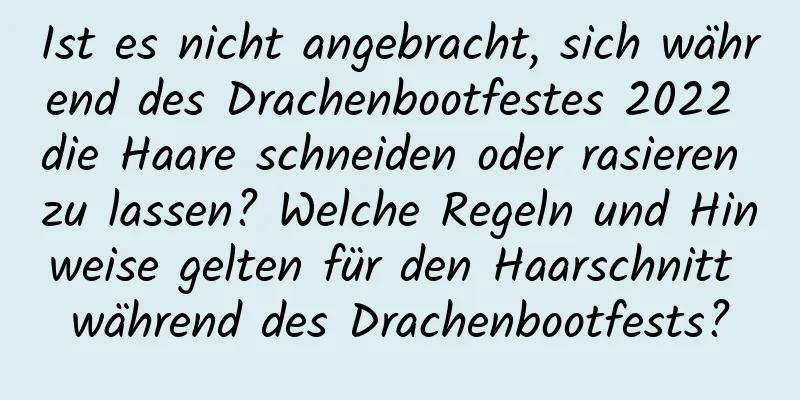 Ist es nicht angebracht, sich während des Drachenbootfestes 2022 die Haare schneiden oder rasieren zu lassen? Welche Regeln und Hinweise gelten für den Haarschnitt während des Drachenbootfests?