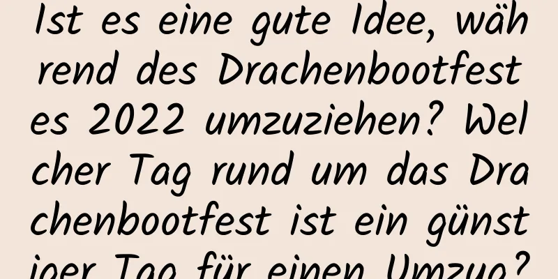 Ist es eine gute Idee, während des Drachenbootfestes 2022 umzuziehen? Welcher Tag rund um das Drachenbootfest ist ein günstiger Tag für einen Umzug?