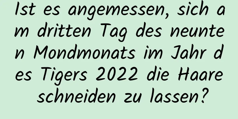 Ist es angemessen, sich am dritten Tag des neunten Mondmonats im Jahr des Tigers 2022 die Haare schneiden zu lassen?