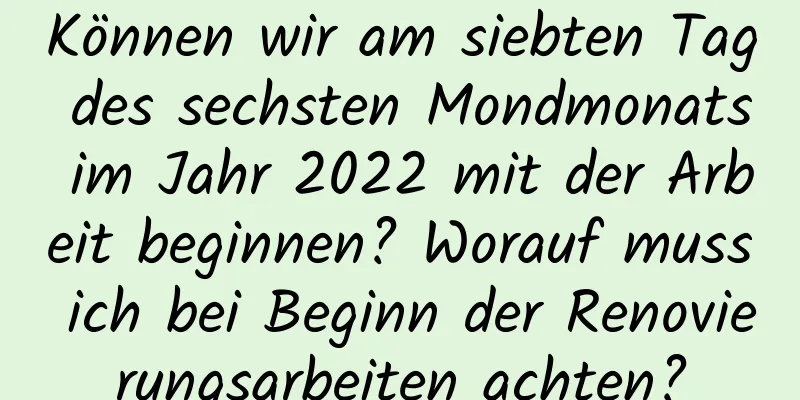 Können wir am siebten Tag des sechsten Mondmonats im Jahr 2022 mit der Arbeit beginnen? Worauf muss ich bei Beginn der Renovierungsarbeiten achten?