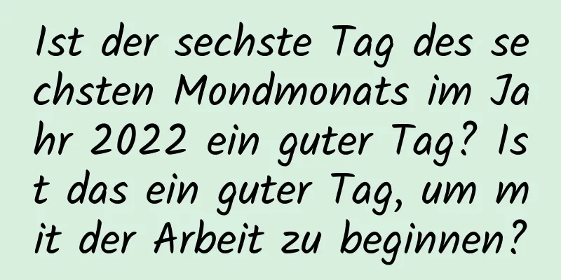 Ist der sechste Tag des sechsten Mondmonats im Jahr 2022 ein guter Tag? Ist das ein guter Tag, um mit der Arbeit zu beginnen?