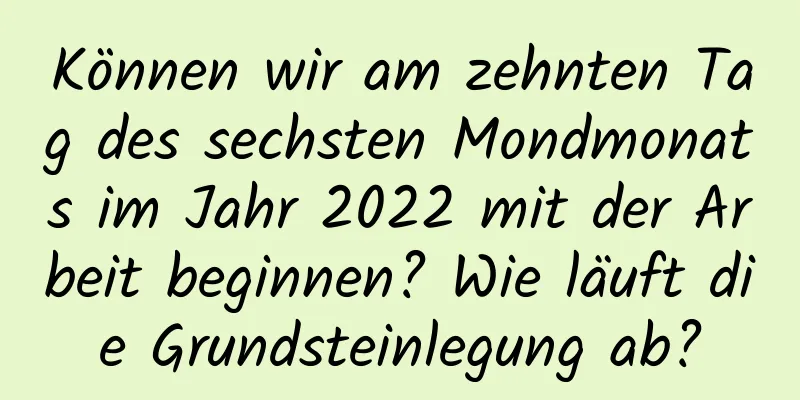 Können wir am zehnten Tag des sechsten Mondmonats im Jahr 2022 mit der Arbeit beginnen? Wie läuft die Grundsteinlegung ab?