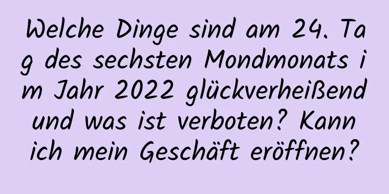 Welche Dinge sind am 24. Tag des sechsten Mondmonats im Jahr 2022 glückverheißend und was ist verboten? Kann ich mein Geschäft eröffnen?