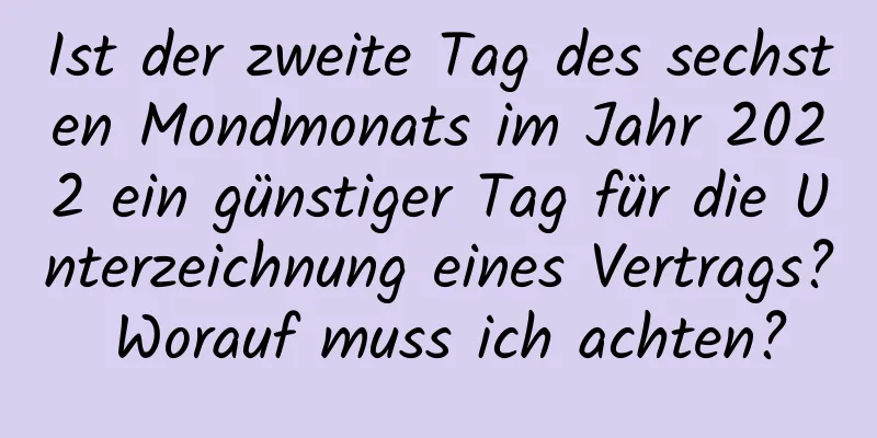 Ist der zweite Tag des sechsten Mondmonats im Jahr 2022 ein günstiger Tag für die Unterzeichnung eines Vertrags? Worauf muss ich achten?