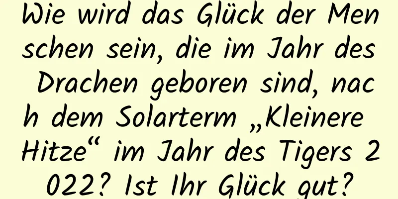 Wie wird das Glück der Menschen sein, die im Jahr des Drachen geboren sind, nach dem Solarterm „Kleinere Hitze“ im Jahr des Tigers 2022? Ist Ihr Glück gut?