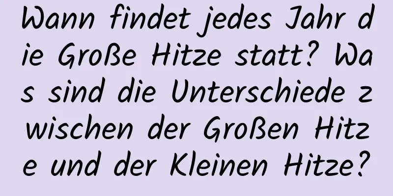 Wann findet jedes Jahr die Große Hitze statt? Was sind die Unterschiede zwischen der Großen Hitze und der Kleinen Hitze?