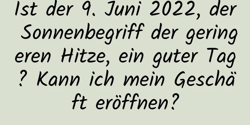 Ist der 9. Juni 2022, der Sonnenbegriff der geringeren Hitze, ein guter Tag? Kann ich mein Geschäft eröffnen?