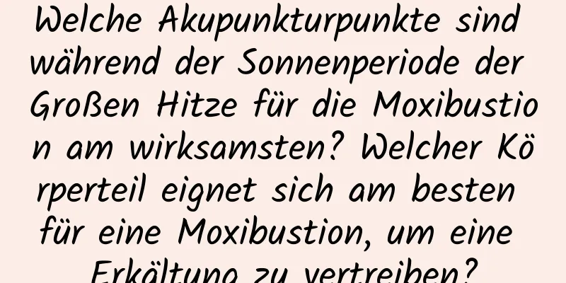 Welche Akupunkturpunkte sind während der Sonnenperiode der Großen Hitze für die Moxibustion am wirksamsten? Welcher Körperteil eignet sich am besten für eine Moxibustion, um eine Erkältung zu vertreiben?