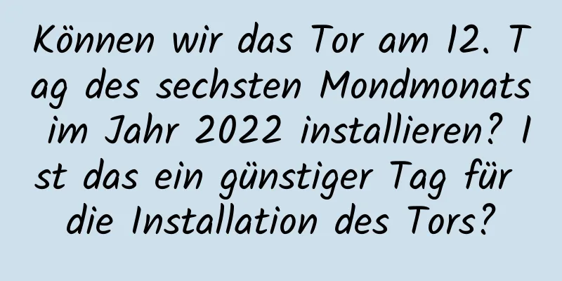 Können wir das Tor am 12. Tag des sechsten Mondmonats im Jahr 2022 installieren? Ist das ein günstiger Tag für die Installation des Tors?