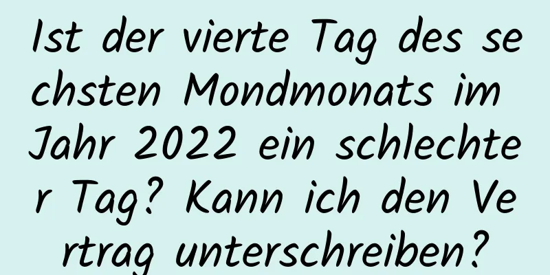 Ist der vierte Tag des sechsten Mondmonats im Jahr 2022 ein schlechter Tag? Kann ich den Vertrag unterschreiben?